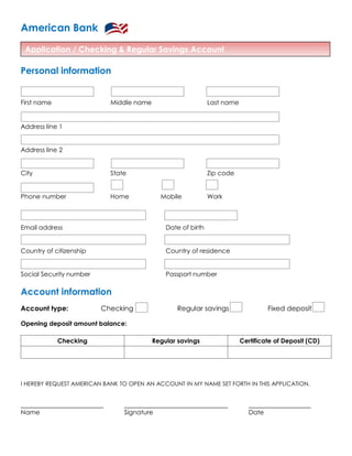 Application / Checking & Regular Savings Account
American Bank
Personal information
First name Middle name Last name
Address line 1
Address line 2
City State Zip code
Phone number Home Mobile Work
Email address Date of birth
Country of citizenship Country of residence
Social Security number Passport number
Account information
Account type: Checking Regular savings Fixed deposit
Opening deposit amount balance:
Checking Regular savings Certificate of Deposit (CD)
I HEREBY REQUEST AMERICAN BANK TO OPEN AN ACCOUNT IN MY NAME SET FORTH IN THIS APPLICATION.
Name Signature Date
 