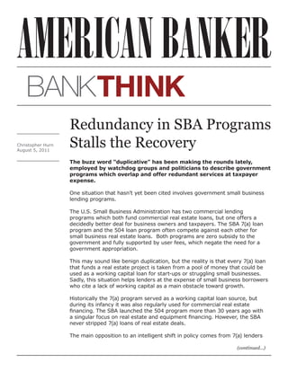 Redundancy in SBA Programs
Christopher Hurn
August 5, 2011
                   Stalls the Recovery
                   The buzz word “duplicative” has been making the rounds lately,
                   employed by watchdog groups and politicians to describe government
                   programs which overlap and offer redundant services at taxpayer
                   expense.

                   One situation that hasn’t yet been cited involves government small business
                   lending programs.

                   The U.S. Small Business Administration has two commercial lending
                   programs which both fund commercial real estate loans, but one offers a
                   decidedly better deal for business owners and taxpayers. The SBA 7(a) loan
                   program and the 504 loan program often compete against each other for
                   small business real estate loans. Both programs are zero subsidy to the
                   government and fully supported by user fees, which negate the need for a
                   government appropriation.

                   This may sound like benign duplication, but the reality is that every 7(a) loan
                   that funds a real estate project is taken from a pool of money that could be
                   used as a working capital loan for start-ups or struggling small businesses.
                   Sadly, this situation helps lenders at the expense of small business borrowers
                   who cite a lack of working capital as a main obstacle toward growth.

                   Historically the 7(a) program served as a working capital loan source, but
                   during its infancy it was also regularly used for commercial real estate
                   financing. The SBA launched the 504 program more than 30 years ago with
                   a singular focus on real estate and equipment financing. However, the SBA
                   never stripped 7(a) loans of real estate deals.

                   The main opposition to an intelligent shift in policy comes from 7(a) lenders

                                                                                     (continued...)
 