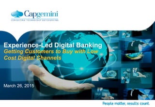 Experience-Led Digital Banking
Getting Customers to Buy with Low
Cost Digital Channels
March 26, 2015
 