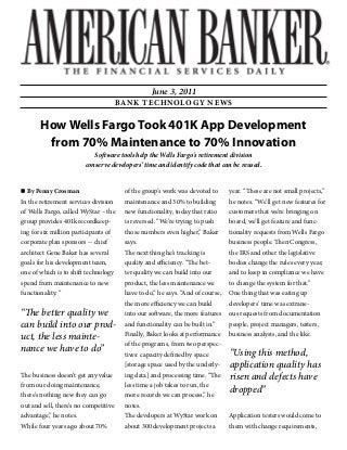 How Wells Fargo Took 401K App Development
from 70% Maintenance to 70% Innovation
Software tools help the Wells Fargo's retirement division
conserve developers’ time and identify code that can be reused.
By Penny Crosman
In the retirement services division
of Wells Fargo, called WyStar – the
group provides 401k recordkeep-
ing for six million participants of
corporate plan sponsors -- chief
architect Gene Baker has several
goals for his development team,
one of which is to shift technology
spend from maintenance to new
functionality. “
The business doesn’t get any value
from our doing maintenance,
there’s nothing new they can go
out and sell, there’s no competitive
advantage,” he notes.
While four years ago about 70%
of the group’s work was devoted to
maintenance and 30% to building
new functionality, today that ratio
is reversed. “We’re trying to push
those numbers even higher,” Baker
says.
The next thing he’s tracking is
quality and efficiency. “The bet-
ter quality we can build into our
product, the less maintenance we
have to do,” he says. “And of course,
the more efficiency we can build
into our software, the more features
and functionality can be built in.”
Finally, Baker looks at performance
of the programs, from two perspec-
tives: capacity defined by space
[storage space used by the underly-
ing data] and processing time. “The
less time a job takes to run, the
more records we can process,” he
notes.
The developers at WyStar work on
about 300 development projects a
year. “These are not small projects,”
he notes. “We’ll get new features for
customers that we’re bringing on
board, we’ll get feature and func-
tionality requests from Wells Fargo
business people. Then Congress,
the IRS and other the legislative
bodies change the rules every year,
and to keep in compliance we have
to change the system for that.”
One thing that was eating up
developers’ time was extrane-
ous requests from documentation
people, project managers, testers,
business analysts, and the like.
Application testers would come to
them with change requirements,
“The better quality we
can build into our prod-
uct, the less mainte-
nance we have to do” “Using this method,
application quality has
risen and defects have
dropped”
June 3, 2011
BANK TECHNOLOGY NEWS
 