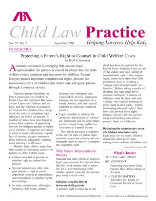 Vol. 28 No. 7 ecuring ABA Child Law Practice —www.childlawpractice.org 97
Child Law PracticeVol. 28 No. 7 September 2009 Helping Lawyers Help Kids
What’s Inside:
98 CASE LAW UPDATE
106 VIEWPOINT
Protecting Newborns from
Parents Who Abuse Drugs or
Alcohol
110 HEALTH MATTERS
Advocacy for Young or
Expectant Parents in Foster
Care
E-mail: childlawpractice@staff.abanet.org Internet: http://www.childlawpractice.orgu
National groups including the
Pew Commission on Children in
Foster Care, the American Bar Asso-
ciation Center on Children and the
Law, and the National Association
of Counsel for Children have recog-
nized the need to strengthen legal
advocacy on behalf of parents. A
number of states have also begun to
reform their systems of appointing
lawyers for indigent parents to better
serve families. A national movement
is afoot to ensure all parents, regard-
less of income, receive assistance
from effective, adequately compen-
sated attorneys in all cases.
Despite these efforts, many bar-
riers remain to providing counsel for
parents in child welfare cases:
Federal laws fail to provide an
absolute right to counsel for
parents.
Several jurisdictions deny indi-
gent parents a right to court-
appointed counsel in dependency
and termination of parental rights
proceedings.
In some jurisdictions, although a
technical right exists, parents’
attorneys are underpaid and
overworked, receive inadequate
training, are not appointed in a
timely manner, and lack crucial
supports to zealously represent
parents.
Legal remedies to address the
erroneous deprivation of counsel
are inadequate and in some states,
parents cannot bring ineffective
assistance of counsel claims.
This article provides a snapshot
of the current state of parent repre-
sentation across the country and rec-
ommends steps to take to strengthen
this important right.
Why Parent Representation
Matters
National and state efforts to improve
legal representation for parents show
that this work matters and is essen-
tial for a well-functioning child
welfare system. Lawyers for parents
play many critical roles:
Safeguarding the liberty
interests of all parents
A parent’s right to raise his or her
child has been recognized by the
United States Supreme Court as one
of the oldest, and most sacred of
constitutional rights.1
Not surpris-
ingly, courts have described child
protection cases as working a
“unique kind of deprivation” on
families.2
Before taking custody of
children, the state must prove
parental unfitness.3
Evidence of
unfitness must be clear and con-
vincing—the highest standard of
proof used in civil cases—before
terminating parental rights.4
State
laws also protect these rights.
Parents’ lawyers prevent govern-
ment overreaching and protect
parents’ basic civil liberties.
Reducing the unnecessary entry
of children into foster care
Each year, far too many children
needlessly enter foster care,
costing states millions of dollars and
Protecting a Parent’s Right to Counsel in Child Welfare Cases
by Vivek S. Sankaran
IN PRACTICE
(Continued on page 102)
Anational consensus is emerging that zealous legal
representation for parents is crucial to ensure that the child
welfare system produces just outcomes for children. Parents’
lawyers protect important constitutional rights, prevent the
unnecessary entry of children into foster care and guide parents
through a complex system.
 