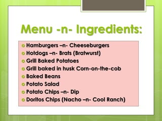 Menu -n- Ingredients:
 Hamburgers

–n- Cheeseburgers
 Hotdogs –n- Brats (Bratwurst)
 Grill Baked Potatoes
 Grill baked in husk Corn-on-the-cob
 Baked Beans
 Potato Salad
 Potato Chips –n- Dip
 Doritos Chips (Nacho –n- Cool Ranch)

 