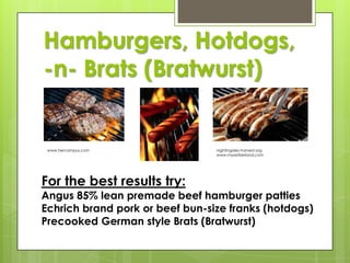 Hamburgers, Hotdogs,
-n- Brats (Bratwurst)

www.hercampus.com

For the best results try:

nightingales-harvest.org
www.myswitzerland.com

Angus 85% lean premade beef hamburger patties
Echrich brand pork or beef bun-size franks (hotdogs)
Precooked German style Brats (Bratwurst)

 
