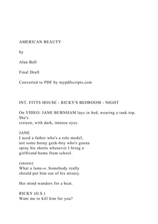 AMERICAN BEAUTY
by
Alan Ball
Final Draft
Converted to PDF by mypdfscripts.com
INT. FITTS HOUSE - RICKY'S BEDROOM - NIGHT
On VIDEO: JANE BURNHAM lays in bed, wearing a tank top.
She's
sixteen, with dark, intense eyes.
JANE
I need a father who's a role model,
not some horny geek-boy who's gonna
spray his shorts whenever I bring a
girlfriend home from school.
(snorts)
What a lame-o. Somebody really
should put him out of his misery.
Her mind wanders for a beat.
RICKY (O.S.)
Want me to kill him for you?
 