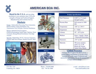 Based in the U.S.A. and providing                   Expansion Joints                    Product Specifications
    excellence to our customers since 1958 with
     strength in Design and Technical Support,                                 Wall Thickness           0.002” to .4” (single
       Manufacturing and Customer Service.                                                              through 6 plies)
                   Markets:                                                    Pressure Rate            Full vacuum to 3480
                                                                                                        PSI
Energy : Hydrocarbon Processing, Power Generation,
Boilers/Turbines, Steam Distribution, Gas                                      Temperature              -320˚ to 1,740˚ F
Transmission, Fuel Cell/Solar, Electrical Distribution
                                                                               Frequencies              0 – 7 KHz
Process: Industrial Gases/Cryogenics,
Chemical/Steelmaking, Pulp & Paper, Pipelines, Water                           Lifetime                 108 - 109 Cycles
Treatment, Mining/Mineral Enrichment, Ultra High              Hose
Vacuum                                                                         Medium                   Gases / Liquids / Steam
Specialty: Shipbuilding, HVAC, Electrical Apparatus,                                                    / Chemicals/Particulates
Exhaust, Bulk Hose Products, Medical Systems, Shaft                            Diameters                .375” to 240”
Seals
                                                                               Materials                300 series stainless
                                                                                                        steels, Al, Ti, Ph
                                                                                                        Bronze & Various
                                                                                                        Nickel Alloy Metals
                                                             Bellows                         Global Presence
                                                                                  American BOA is part of the BOA Group, a
                                                                                 global leading manufacture of flexible metal
                                                                                  elements for a wide range of industrial and
                                                                                automotive applications. We are the pioneers in
                                                                                           multiply bellows design.



P.O. Box 1301                                            Phone: 770.889.9400                          e-mail: sales@boa-us.com
Cumming, GA 30028                                         Fax: 770.781.3968                              www.americanboa.com
 