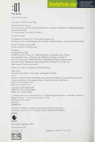 New York & London
Copyright © 2006 by Gene Yang
Published by First Second
First Second is an imprint of Roaring Brook Press, a division of Holtzbrinck Publishing Holdings
Limited Partnership
175 Fifth Avenue, New York, NY 10010
All rights reserved.
Distributed in Canada by H. B. Fenn and Company Ltd.
Distributed in the United Kingdom by Macmillan Children's Books, a division of Pan Macmillan.
Design by Danica Novgorodoff
Chinese chops by Guo Ming Chen
She Bangs
By AfanasiefF & Child
© 2000 Sony/ATV Tunes LLC, Wall>'world Music, Desmundo Music, Warner
Tamerlane Pub. Corp., A Phantom Vox Publishing. All rights on behalf of
Sony/ATV Tunes LLC, Wallyworld Music and Desmundo Music, administered by
Sony/ATV Music Publishing, 8 Music Square West, Nashville, TN 37203. All
rights reserved. Used by permission.
Librar)' of Congress Cataloging-in-Publication Data
Yang, Gene.
American born Chinese / Gene Yang ; coloring by Lark Pien
p. cm.
Summar)-: Alternates three interrelated stories about the problems of young Chinese Americans
tr)'ing to participate in the popular culture. Presented in comic book format.
ISBN-13: 978-159643-152-2
ISBN-10: 1-59643-152-0
COLLECTOR'S EDITION
ISBN-13: 978-1-59643-208-6
ISBN-10: 1-59643-208-X
[I.Chinese Americans—^Juvenile Fiction. 2. Chinese Americans—Fiction. 3. Identirv^—Fiction. 4.
Schools—Fiction. 5. Cartoons and comics. j I. Title
PZ7.K678337 Am 2006
[Fie] dc22
2005058105
First Second books are available for special promotions and premiums.
For details, contact: Director of Special Markets, Holtzbrinck Publishers.
FIRST
First Edition September 2006
Printed in the USA
Paperback: 10 Hardcover: 109876543
 