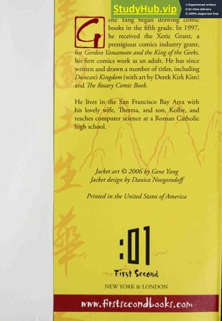 ene Yang began drawing comic
books in the fiftli grade. In 1997,
he received the Xeric Grant, a
prestigious comics industry grant,
for Gordon Yamamoto and the King ofthe Geeks,
his first comics work as an aduk. He has since
written and drawn a number of titles, including
Duncans Kingdom (with art by Derek Kirk Kim)
and The Rosary Comic Book.
He lives in the San Francisco Bay Area with
his lovely wife, Theresa, and son, Kolbe, and
teaches computer science at a Roman Catholic
high school.
Jacket art © 2006 by Gene Yang
Jacket design by Danica Novgorodojf
Printed in the United States ofAmerica

NEW YORK & LONDON
Klvh'^'fTKXtXccorTJtootx.corh
 