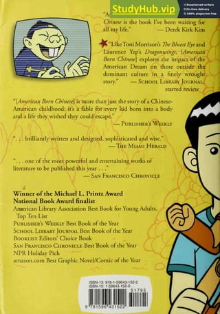 "As an Asian American, American Born
Chinese is the book I've been waiting for
all my life." — Derek Kirk Kim
^t"LikeToni Morrison's The Bluest Eye a.nd
Laurence Yep's Dragonwings^ [American
Born Chinese] explores the impact of the
American Dream on those outside the
dominant culture in a finely wrought
story." — School Library Journal,
starred review
.r c
''[American Born Chinese] is more than just the story of a Chinese-
American childhood: it's a fable for every kid born into a body
and a life they wished they could escape."
— Publisher's Weekly
4
"... brilliantly written and designed, sophisticated and wise."
—The Miami Herald
". . . one of the most powerful and entertaining works of
literature to be published this year . .
."
— San Francisco Chronicle
Winner of the Michael L. Printz Award
National Book Award finalist
Araerican Library Association Best Book for Young Adults,
Top Ten List i
Publisher's Weekly Best Book of the Year ^^
School Library Journal Best Book of the Year
Booklist Editors' Choice Book
San Francisco Chronicle Best Book of the Year
NPR Holiday Pick
amazon.com Best Graphic Novel/Comic of the Year
4
ISBN-13: 978-1-59643-152-2
ISBN-10: 1-59643-152-0
51 795
9 781596"431522
 