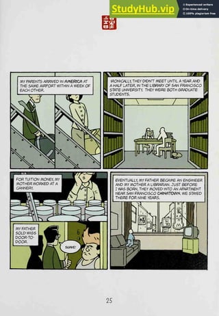 MY PfiRBNTS /^RIVED IN PA^€RICA AT
THE SAME AIRPORT WITHIN A WEEK OF
BACH OTHER.
I FOR TUITION MONEY, /I
MOTHER WORKED AT /
1 CANNERY.
!lPif^"^^M
JR* ^ ^^H
^
<^^ r^ (i ^1z;^^
MY FATHER ^^M
S0LDWI6S ^H
DOOR-TO- B^H
DOOR. wm^
-3
EVENTUALLY, MY FATHER BBCAmB AN ENGINEER
AND MY MOTHER A LIBRARIAN. JUST BEFORE
I WAS BORN, THEY MOVED INTO AN APARTMENT
NEAR SAN FRANCISCO CHmPTTOWN. WE STAYED
THERE FOR NINE YEARS.
25
 