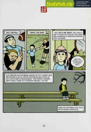 <^
' AND "ters 86 jews." we usually
H/3D TO STEAL AN ITEM OR TWO FROM
/VWS. GARBINSKY'S DRESSER DRAWER
FOR THIS GA/WE.
LLY I
ER
JUST BEFORE WINTER BR6AK DURING MY FIFTH 6RADE YEAR
(PETER WAS IN SIXTH), PETER TOLD ME HE WAS GOING TO
1/ISIT HIS FATHER IN PENNSYLVANIA "THE FmGGW OOVeW-
mENT FINALLY CAME TO ITS FRIGGIN' SENSES/ HE SAID
HH
W WHEN WINTER BREAK WAS OVER,
PETER NEVER CAME BACK.
35
 