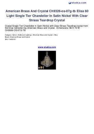 American Brass And Crystal Ch9326-os-07g-tb Elisa 60
Light Single Tier Chandelier In Satin Nickel With Clear
               Strass Teardrop Crystal
Crystal Single Tier Chandelier in Satin Nickel with Clear Strass Teardrop crystal from
the Elisa Collection by American Brass and Crystal. Dimensions: 96 H 72 W -
CH9326-OS-07G-TB
Category: Home > Bathroom Lighting > American Brass and Crystal > Elisa
Brand: American Brass and Crystal
SKU: 1405219




                                            www.studca.com
 