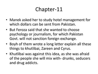Chapter-11
• Manek asked her to study hotel management for
which dollars can be sent from Pakistan.
• But Feroza said that she wanted to choose
psychology or journalism, for which Pakistan
Govt. will not sanction foreign exchange.
• Boyh of them wrote a long letter explain all these
things to khutlibai, Zareen and Cyrus.
• Khutlibai was against this idea, as she was afraid
of the people she will mix with- drunks, seducers
and drug addicts.
 