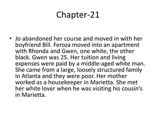 Chapter-21
• Jo abandoned her course and moved in with her
boyfriend Bill. Feroza moved into an apartment
with Rhonda and Gwen, one white, the other
black. Gwen was 25. Her tuition and living
expenses were paid by a middle-aged white man.
She came from a large, loosely structured family
in Atlanta and they were poor. Her mother
worked as a housekeeper in Marietta. She met
her white lover when he was visiting his cousin’s
in Marietta.
 