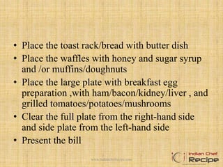 • Place the toast rack/bread with butter dish
• Place the waffles with honey and sugar syrup
and /or muffins/doughnuts
• Place the large plate with breakfast egg
preparation ,with ham/bacon/kidney/liver , and
grilled tomatoes/potatoes/mushrooms
• Clear the full plate from the right-hand side
and side plate from the left-hand side
• Present the bill
10www.indianchefrecipe.com
 