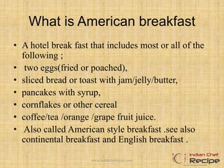 What is American breakfast
• A hotel break fast that includes most or all of the
following ;
• two eggs(fried or poached),
• sliced bread or toast with jam/jelly/butter,
• pancakes with syrup,
• cornflakes or other cereal
• coffee/tea /orange /grape fruit juice.
• Also called American style breakfast .see also
continental breakfast and English breakfast .
2www.indianchefrecipe.com
 