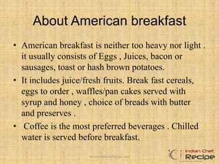 About American breakfast
• American breakfast is neither too heavy nor light .
it usually consists of Eggs , Juices, bacon or
sausages, toast or hash brown potatoes.
• It includes juice/fresh fruits. Break fast cereals,
eggs to order , waffles/pan cakes served with
syrup and honey , choice of breads with butter
and preserves .
• Coffee is the most preferred beverages . Chilled
water is served before breakfast.
4www.indianchefrecipe.com
 