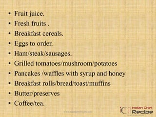 • Fruit juice.
• Fresh fruits .
• Breakfast cereals.
• Eggs to order.
• Ham/steak/sausages.
• Grilled tomatoes/mushroom/potatoes
• Pancakes /waffles with syrup and honey
• Breakfast rolls/bread/toast/muffins
• Butter/preserves
• Coffee/tea.
5www.indianchefrecipe.com
 