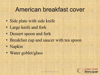 American breakfast cover
• Side plate with side knife
• Large knife and fork
• Dessert spoon and fork
• Breakfast cup and saucer with tea spoon
• Napkin
• Water goblet/glass
6www.indianchefrecipe.com
 