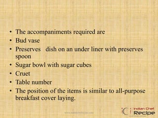 • The accompaniments required are
• Bud vase
• Preserves dish on an under liner with preserves
spoon
• Sugar bowl with sugar cubes
• Cruet
• Table number
• The position of the items is similar to all-purpose
breakfast cover laying.
7www.indianchefrecipe.com
 