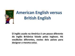 American English versus
British English
O Inglês usado na América é um pouco diferente
do Inglês Britânico falado pelos ingleses. Há
vocábulos diferentes, nestes dois países para
designar a mesma coisa.
 