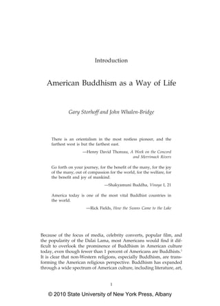 Introduction


   American Buddhism as a Way of Life


              Gary Storhoff and John Whalen-Bridge



     There is an orientalism in the most restless pioneer, and the
     farthest west is but the farthest east.
                      —Henry David Thoreau, A Week on the Concord
                                             and Merrimack Rivers

     Go forth on your journey, for the beneﬁt of the many, for the joy
     of the many, out of compassion for the world, for the welfare, for
     the beneﬁt and joy of mankind.
                                  —Shakyamuni Buddha, Vinaya I, 21

     America today is one of the most vital Buddhist countries in
     the world.
                        —Rick Fields, How the Swans Came to the Lake




Because of the focus of media, celebrity converts, popular ﬁlm, and
the popularity of the Dalai Lama, most Americans would ﬁnd it dif-
ﬁcult to overlook the prominence of Buddhism in American culture
today, even though fewer than 1 percent of Americans are Buddhists.1
It is clear that non-Western religions, especially Buddhism, are trans-
forming the American religious perspective. Buddhism has expanded
through a wide spectrum of American culture, including literature, art,


                                     1

   © 2010 State University of New York Press, Albany
 