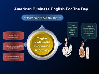 American Business English For The Day  =  “That is just an  educated guess.”  “ Don’t Quote Me On That.” =  “I do not guarantee 100%  what I just said.”  “ How much is the project going to cost? “ “ About a million dollars, but don’t quote me on that.” =  “Do not use what I say as authorization!”  To give confidential information informally 
