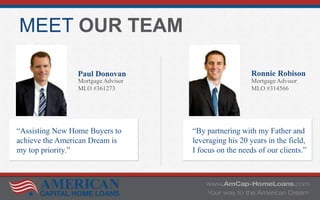 MEET OUR TEAM
Paul Donovan
Mortgage Advisor
MLO #361273
Ronnie Robison
Mortgage Advisor
MLO #314566
“Assisting New Home Buyers to
achieve the American Dream is
my top priority.”
“By partnering with my Father and
leveraging his 20 years in the field,
I focus on the needs of our clients.”
 