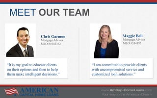 MEET OUR TEAM
Chris Garmon
Mortgage Advisor
MLO #1042362
Maggie Bell
Mortgage Advisor
MLO #334195
“It is my goal to educate clients
on their options and then to help
them make intelligent decisions.”
“I am committed to provide clients
with uncompromised service and
customized loan solutions.”
 