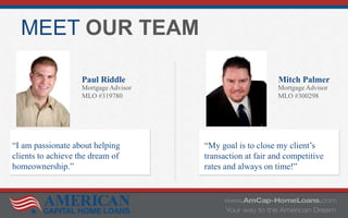 MEET OUR TEAM
Paul Riddle
Mortgage Advisor
MLO #319780
Mitch Palmer
Mortgage Advisor
MLO #300298
“I am passionate about helping
clients to achieve the dream of
homeownership.”
“My goal is to close my client’s
transaction at fair and competitive
rates and always on time!”
 