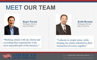 MEET OUR TEAM
Roger Porzak
Mortgage Advisor
MLO #189893
Keith Berman
Mortgage Advisor
MLO #329274
“Working closely with my clients and
exceeding their expectations is the
most enjoyable part of the business.”
“I educate in simple terms, while
keeping my clients informed as their
transaction all comes together.”
 
