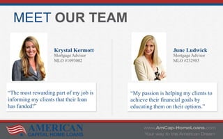 MEET OUR TEAM
Krystal Kermott
Mortgage Advisor
MLO #1093002
June Ludwick
Mortgage Advisor
MLO #232983
“The most rewarding part of my job is
informing my clients that their loan
has funded!”
“My passion is helping my clients to
achieve their financial goals by
educating them on their options.”
 