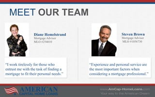 MEET OUR TEAM
Diane Hemelstrand
Mortgage Advisor
MLO #254010
Steven Brown
Mortgage Advisor
MLO #1056730
“I work tirelessly for those who
entrust me with the task of finding a
mortgage to fit their personal needs.”
“Experience and personal service are
the most important factors when
considering a mortgage professional.”
 