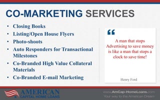 CO-MARKETING SERVICES
• Closing Books
• Listing/Open House Flyers
• Photo-shoots
• Auto Responders for Transactional
Milestones
• Co-Branded High Value Collateral
Materials
• Co-Branded E-mail Marketing
A man that stops
Advertising to save money
is like a man that stops a
clock to save time!
Henry Ford
 