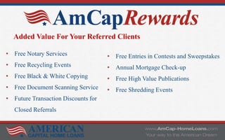 • Free Notary Services
• Free Recycling Events
• Free Black & White Copying
• Free Document Scanning Service
• Future Transaction Discounts for
Closed Referrals
Added Value For Your Referred Clients
• Free Entries in Contests and Sweepstakes
• Annual Mortgage Check-up
• Free High Value Publications
• Free Shredding Events
 