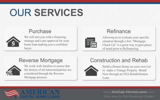 OUR SERVICES
Purchase Refinance
Reverse Mortgage Construction and Rehab
We will arm you with a financing
strategy and a pre-approval for your
home loan making you a confident
buyer.
Allowing us to evaluate your specific
situation through a free “Mortgage
Check Up” is a great way to gain peace
of mind prior to Refinancing.
We work with families to assure that
the desires of all interested parties are
considered through the Reverse
Mortgage process.
Build a Dream Home on your own Lot
or make a Vintage Property Brand
New through an FHA Rehabilitation
Loan.
 