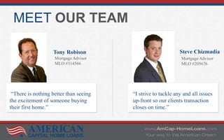 MEET OUR TEAM
Tony Robison
Mortgage Advisor
MLO #314566
Steve Chizmadia
Mortgage Advisor
MLO #205676
“There is nothing better than seeing
the excitement of someone buying
their first home.”
“I strive to tackle any and all issues
up-front so our clients transaction
closes on time.”
 