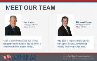 MEET OUR TEAM
Jim Auten
Mortgage Advisor
MLO #244993
Richard Stewart
Mortgage Advisor
MLO #274341
“My goal is to provide my clients
with a professional, honest and
reliable financing experience.”
“Jim is a problem solver that works
diligently from the first day he meets a
client until their loan is funded.”
 