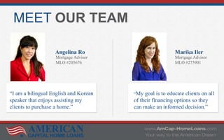 MEET OUR TEAM
Angelina Ro
Mortgage Advisor
MLO #205676
Marika Iler
Mortgage Advisor
MLO #275901
“My goal is to educate clients on all
of their financing options so they
can make an informed decision.”
“I am a bilingual English and Korean
speaker that enjoys assisting my
clients to purchase a home.”
 