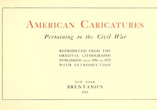 American Caricatures
Pertaining to the Civil ll
r
ar
REPRODUCED FROM THE
ORIGINAL LITHOGRAPHS
PUBLISHED from 1856 to 1872
WITH INTRODUCTION
NEW YORK
BRENTANO'S
1918
 
