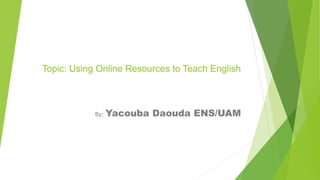 Topic: Using Online Resources to Teach English
By: Yacouba Daouda ENS/UAM
 