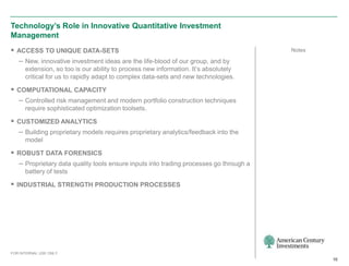 Technology’s Role in Innovative Quantitative Investment
Management
 ACCESS TO UNIQUE DATA-SETS                                                           Notes

  – New, innovative investment ideas are the life-blood of our group, and by
      extension, so too is our ability to process new information. It’s absolutely
      critical for us to rapidly adapt to complex data-sets and new technologies.

 COMPUTATIONAL CAPACITY
  – Controlled risk management and modern portfolio construction techniques
      require sophisticated optimization toolsets.

 CUSTOMIZED ANALYTICS
  – Building proprietary models requires proprietary analytics/feedback into the
      model

 ROBUST DATA FORENSICS
  – Proprietary data quality tools ensure inputs into trading processes go through a
      battery of tests

 INDUSTRIAL STRENGTH PRODUCTION PROCESSES




FOR INTERNAL USE ONLY
                                                                                               10
 