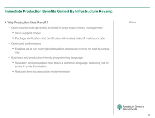 Immediate Production Benefits Gained By Infrastructure Revamp


 Why Production likes RevoR?                                                      Notes

  – Open-source tools generally avoided in large-scale money management
     Revo support model
     Package verification and certification eliminates risks of malicious code
  – Optimized performance
     Enables us to run overnight production processes in time for next business
      day
  – Business and production friendly programming language
     Research and production now share a common language, reducing risk of
      errors in code translation
     Reduced time to production implementation




                                                                                           11
 