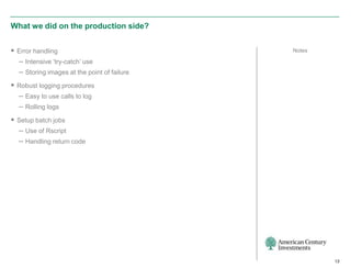 What we did on the production side?


 Error handling                             Notes

  – Intensive ‘try-catch’ use
  – Storing images at the point of failure
 Robust logging procedures
  – Easy to use calls to log
  – Rolling logs
 Setup batch jobs
  – Use of Rscript
  – Handling return code




                                                     13
 