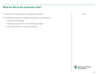 What we did on the production side?


 Interface with dependency management system                Notes

 Controlled processes to stabilize production environment
  – Third-party packages
  – Deploying application and modified packages
  – Use of Rprofile for enterprise settings




                                                                     16
 