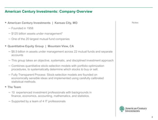 American Century Investments: Company Overview


 American Century Investments | Kansas City, MO                                     Notes

  – Founded in 1958
  – $125 billion assets under management*
  – One of the 20 largest mutual fund companies

 Quantitative Equity Group | Mountain View, CA
  – $8.5 billion in assets under management across 22 mutual funds and separate
    accounts
  – This group takes an objective, systematic, and disciplined investment approach
  – Combines quantitative stock-selection models with portfolio optimization
    procedures, to systematically determine which stocks to buy or sell.
  – Fully Transparent Process: Stock-selection models are founded on
    economically sensible ideas and implemented using carefully calibrated
    statistical methods.
 The Team
  – 10 experienced investment professionals with backgrounds in
    finance, economics, accounting, mathematics, and statistics.
  – Supported by a team of 4 IT professionals



                                                                                             2
 