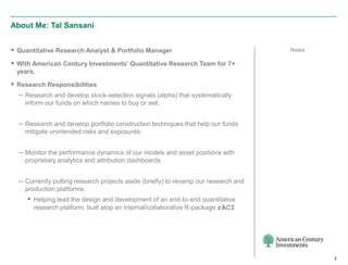 About Me: Tal Sansani


 Quantitative Research Analyst & Portfolio Manager                                  Notes

 With American Century Investments’ Quantitative Research Team for 7+
  years.

 Research Responsibilities
  – Research and develop stock-selection signals (alpha) that systematically
    inform our funds on which names to buy or sell.


  – Research and develop portfolio construction techniques that help our funds
    mitigate unintended risks and exposures.


  – Monitor the performance dynamics of our models and asset positions with
    proprietary analytics and attribution dashboards


  – Currently putting research projects aside (briefly) to revamp our research and
    production platforms:
      Helping lead the design and development of an end-to-end quantitative
       research platform, built atop an internal/collaborative R-package rACI




                                                                                             3
 
