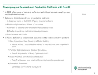 Revamping our Research and Production Platforms with RevoR

 In 2012, after years of pain and suffering, we initiated a move away from our
  existing infrastructure…                                                        Notes

 Extensive limitations with our pre-existing platform:
  – A disparate blend of CLOSED 3rd party financial software
  – Functionally limited and difficult to customize
  – Restricted to specific data vendors/sources/asset-classes
  – Difficulty streamlining multi-dimensional processes
  – Cumbersome and costly
 In-house Solution: a streamlined, scalable end-to-end quantitative platform
      Data Acquisition, Data Cleaning & Model Building
        – RevoR w/ SQL, populated with variety of data-sources, and proprietary
          feeds
      Portfolio Optimization and Strategy Simulation
        – RevoR w/ powerful 3rd Party Optimization API
      Model Analytics & Performance Attribution
        – RevoR w/ tableau (and existing R graphics/publishing packages)
      Production Processes
        – Controlled environment, deployment

                                                                                          4
 