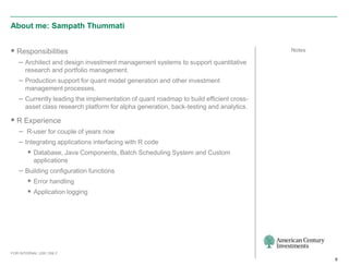 About me: Sampath Thummati


 Responsibilities                                                                      Notes

   – Architect and design investment management systems to support quantitative
      research and portfolio management.
   – Production support for quant model generation and other investment
      management processes.
   – Currently leading the implementation of quant roadmap to build efficient cross-
      asset class research platform for alpha generation, back-testing and analytics.

 R Experience
   – R-user for couple of years now
   – Integrating applications interfacing with R code
       Database, Java Components, Batch Scheduling System and Custom
          applications
   – Building configuration functions
       Error handling
       Application logging




FOR INTERNAL USE ONLY
                                                                                                9
 