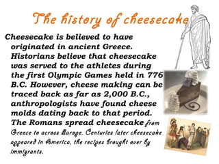 The history of cheesecake
Cheesecake is believed to have
originated in ancient Greece.
Historians believe that cheesecake
was served to the athletes during
the first Olympic Games held in 776
B.C. However, cheese making can be
traced back as far as 2,000 B.C.,
anthropologists have found cheese
molds dating back to that period.
The Romans spread cheesecake from
Greece to across Europe. Centuries later cheesecake
appeared in America, the recipes brought over by
immigrants.
 