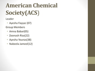 American Chemical
Society(ACS)
Leader
• Ayesha Fayyaz (07)
Group Members
• Amna Babar(05)
• Zoonash Riaz(22)
• Ayesha Younas(38)
• Nabeela Jameel(12)
 
